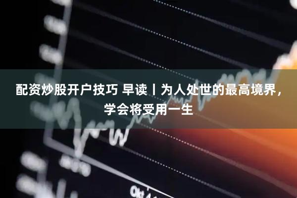 配资炒股开户技巧 早读丨为人处世的最高境界，学会将受用一生