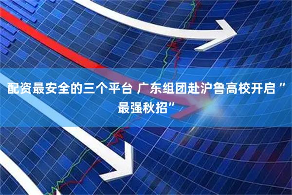 配资最安全的三个平台 广东组团赴沪鲁高校开启“最强秋招”
