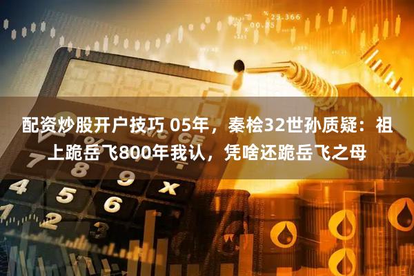 配资炒股开户技巧 05年，秦桧32世孙质疑：祖上跪岳飞800年我认，凭啥还跪岳飞之母