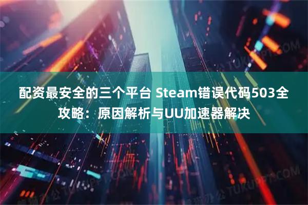 配资最安全的三个平台 Steam错误代码503全攻略：原因解析与UU加速器解决