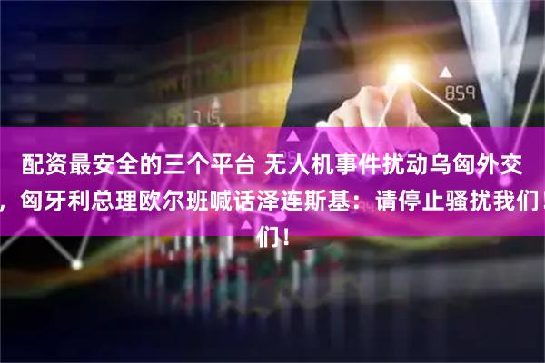 配资最安全的三个平台 无人机事件扰动乌匈外交，匈牙利总理欧尔班喊话泽连斯基：请停止骚扰我们！