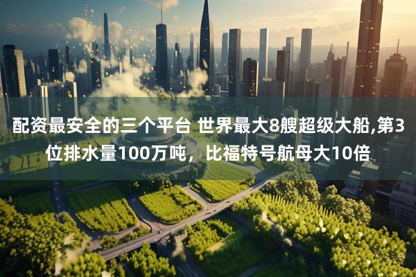 配资最安全的三个平台 世界最大8艘超级大船,第3位排水量100万吨，比福特号航母大10倍