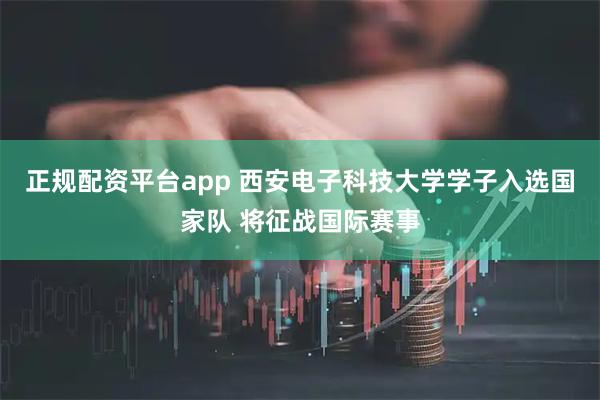 正规配资平台app 西安电子科技大学学子入选国家队 将征战国际赛事