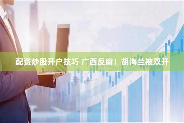配资炒股开户技巧 广西反腐！胡海兰被双开
