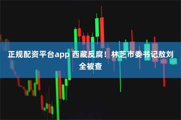 正规配资平台app 西藏反腐！林芝市委书记敖刘全被查