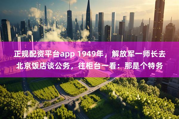 正规配资平台app 1949年，解放军一师长去北京饭店谈公务，往柜台一看：那是个特务