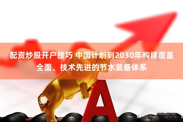 配资炒股开户技巧 中国计划到2030年构建覆盖全面、技术先进的节水装备体系