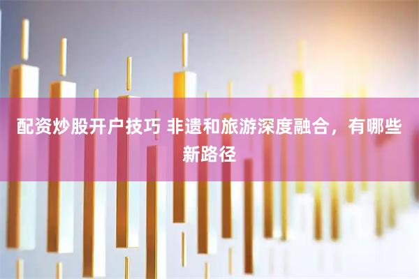配资炒股开户技巧 非遗和旅游深度融合，有哪些新路径