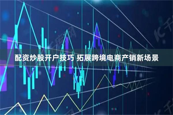 配资炒股开户技巧 拓展跨境电商产销新场景
