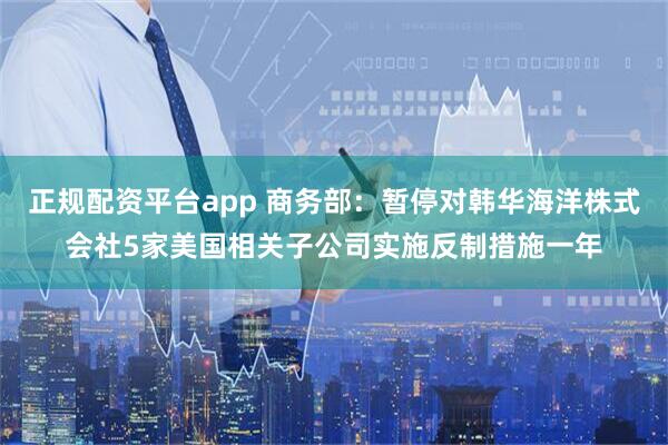 正规配资平台app 商务部：暂停对韩华海洋株式会社5家美国相关子公司实施反制措施一年