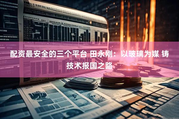 配资最安全的三个平台 田永刚：以玻璃为媒 铸技术报国之路
