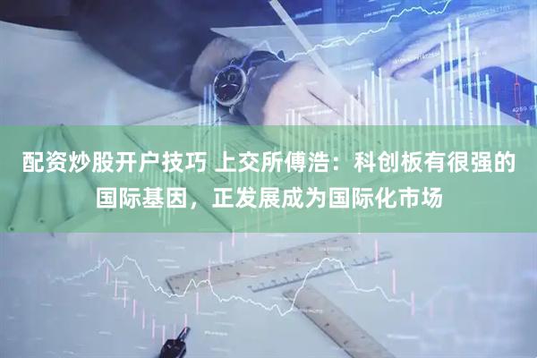 配资炒股开户技巧 上交所傅浩：科创板有很强的国际基因，正发展成为国际化市场