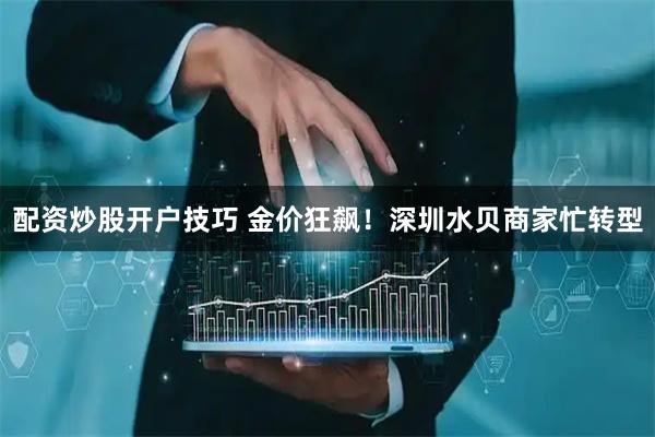 配资炒股开户技巧 金价狂飙！深圳水贝商家忙转型