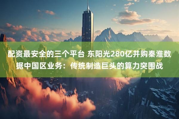 配资最安全的三个平台 东阳光280亿并购秦淮数据中国区业务：传统制造巨头的算力突围战