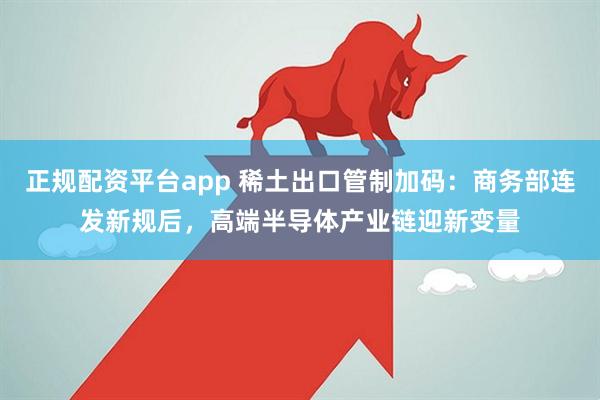 正规配资平台app 稀土出口管制加码：商务部连发新规后，高端半导体产业链迎新变量