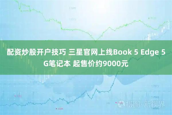 配资炒股开户技巧 三星官网上线Book 5 Edge 5G笔记本 起售价约9000元