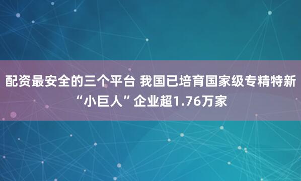 配资最安全的三个平台 我国已培育国家级专精特新“小巨人”企业超1.76万家