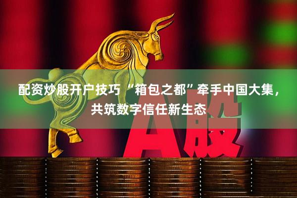 配资炒股开户技巧 “箱包之都”牵手中国大集，共筑数字信任新生态