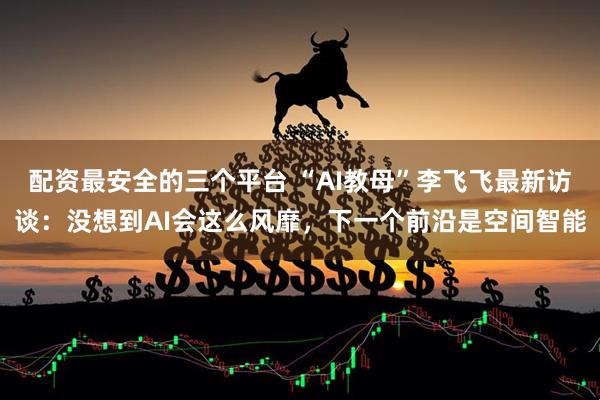 配资最安全的三个平台 “AI教母”李飞飞最新访谈：没想到AI会这么风靡，下一个前沿是空间智能
