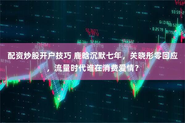 配资炒股开户技巧 鹿晗沉默七年，关晓彤零回应，流量时代谁在消费爱情？