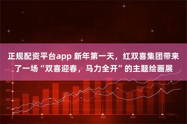 正规配资平台app 新年第一天，红双喜集团带来了一场“双喜迎春，马力全开”的主题绘画展