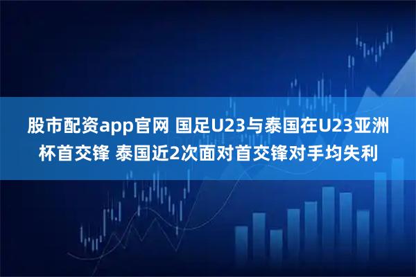 股市配资app官网 国足U23与泰国在U23亚洲杯首交锋 泰国近2次面对首交锋对手均失利