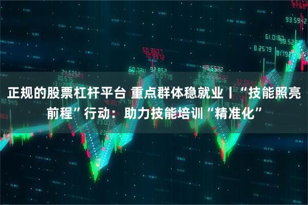 正规的股票杠杆平台 重点群体稳就业丨“技能照亮前程”行动：助力技能培训“精准化”