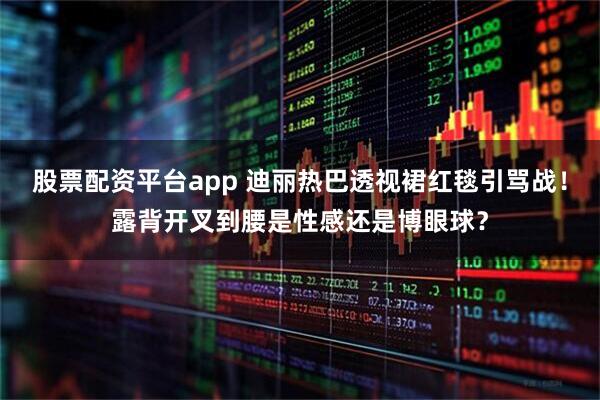 股票配资平台app 迪丽热巴透视裙红毯引骂战！露背开叉到腰是性感还是博眼球？