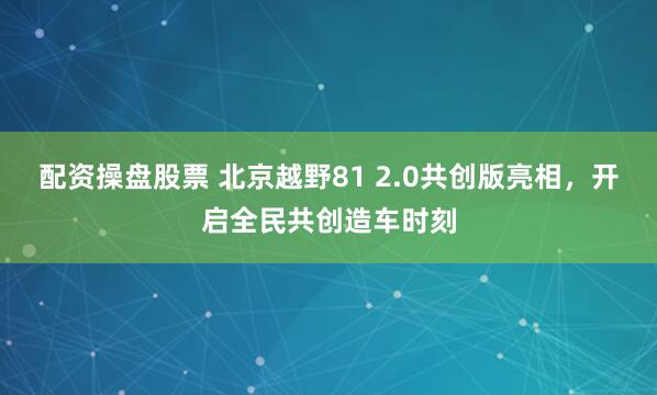 配资操盘股票 北京越野81 2.0共创版亮相，开启全民共创造车时刻