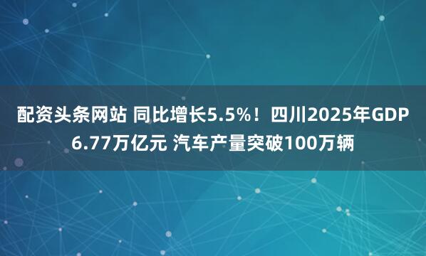 配资头条网站 同比增长5.5%！四川2025年GDP6.77万亿元 汽车产量突破100万辆