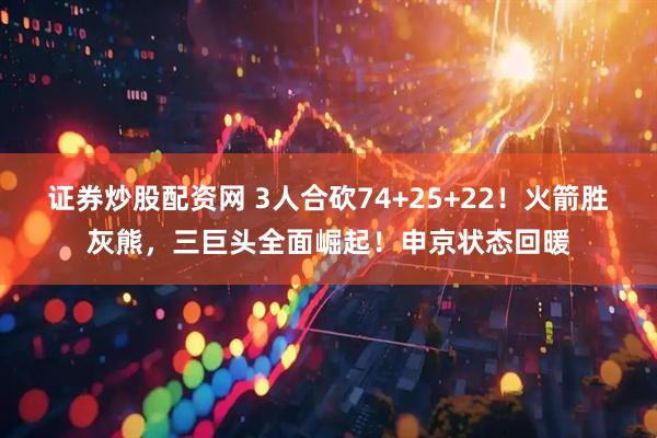 证券炒股配资网 3人合砍74+25+22！火箭胜灰熊，三巨头全面崛起！申京状态回暖
