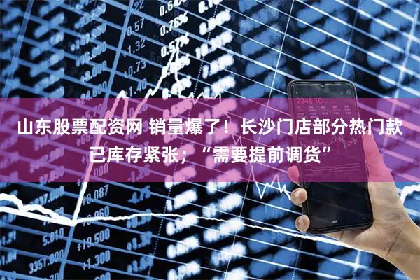 山东股票配资网 销量爆了！长沙门店部分热门款已库存紧张；“需要提前调货”