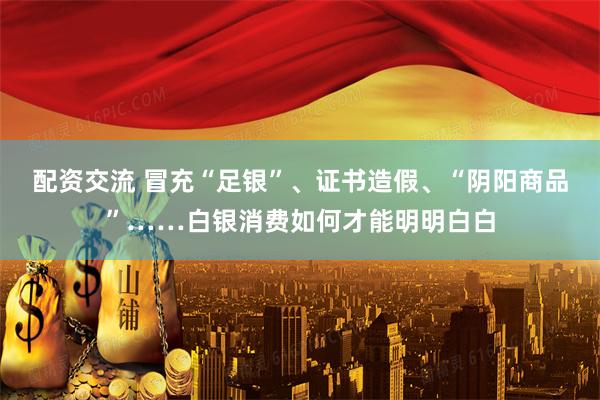 配资交流 冒充“足银”、证书造假、“阴阳商品”……白银消费如何才能明明白白