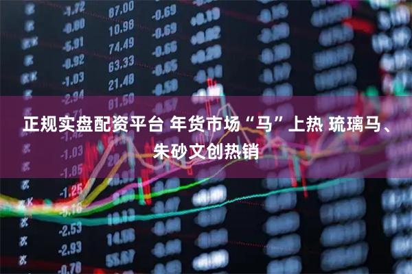 正规实盘配资平台 年货市场“马”上热 琉璃马、朱砂文创热销