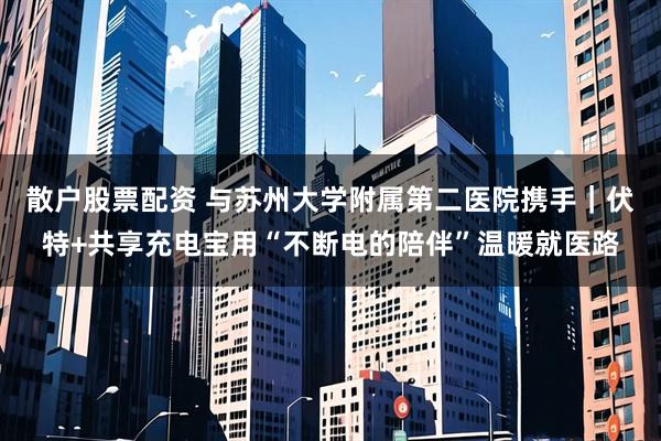 散户股票配资 与苏州大学附属第二医院携手｜伏特+共享充电宝用“不断电的陪伴”温暖就医路