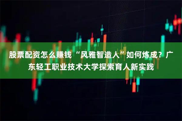 股票配资怎么赚钱 “风雅智造人”如何炼成？广东轻工职业技术大学探索育人新实践