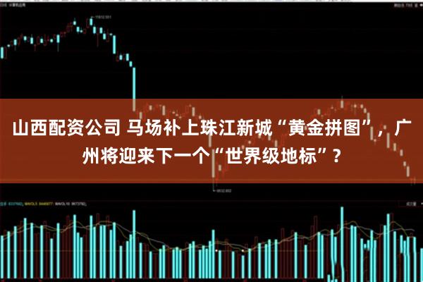 山西配资公司 马场补上珠江新城“黄金拼图”，广州将迎来下一个“世界级地标”？