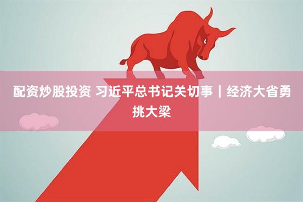 配资炒股投资 习近平总书记关切事｜经济大省勇挑大梁