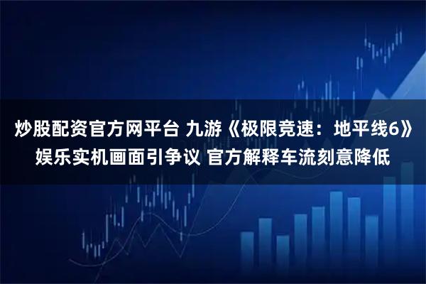 炒股配资官方网平台 九游《极限竞速：地平线6》娱乐实机画面引争议 官方解释车流刻意降低