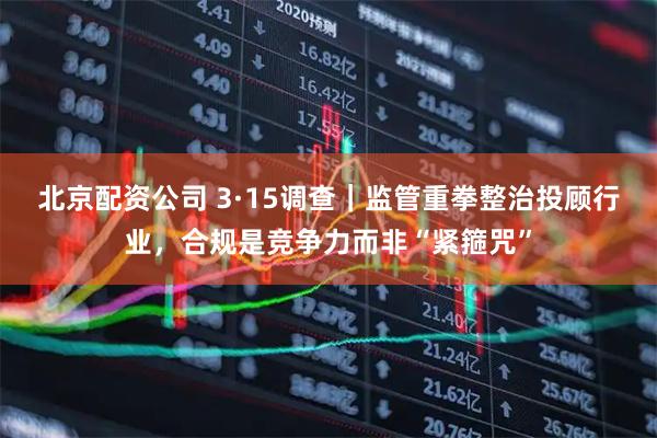 北京配资公司 3·15调查｜监管重拳整治投顾行业，合规是竞争力而非“紧箍咒”