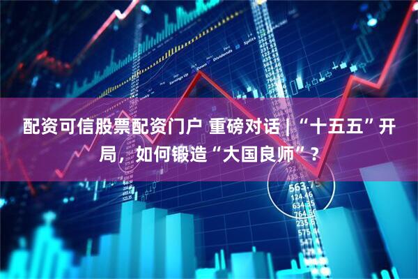 配资可信股票配资门户 重磅对话 | “十五五”开局，如何锻造“大国良师”？