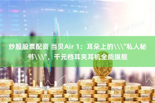 炒股股票配资 当贝Air 1：耳朵上的\＂私人秘书\＂，千元档耳夹耳机全能旗舰