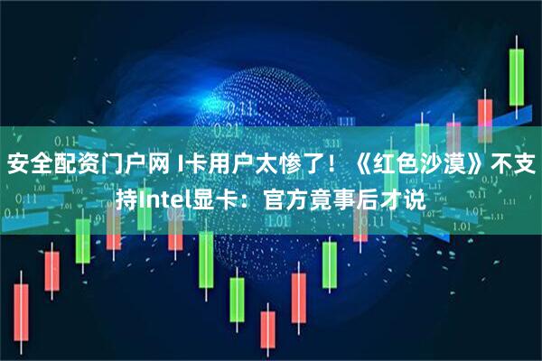 安全配资门户网 I卡用户太惨了！《红色沙漠》不支持Intel显卡：官方竟事后才说