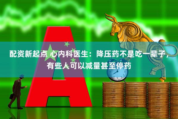 配资新起点 心内科医生：降压药不是吃一辈子，有些人可以减量甚至停药