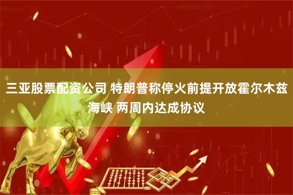 三亚股票配资公司 特朗普称停火前提开放霍尔木兹海峡 两周内达成协议