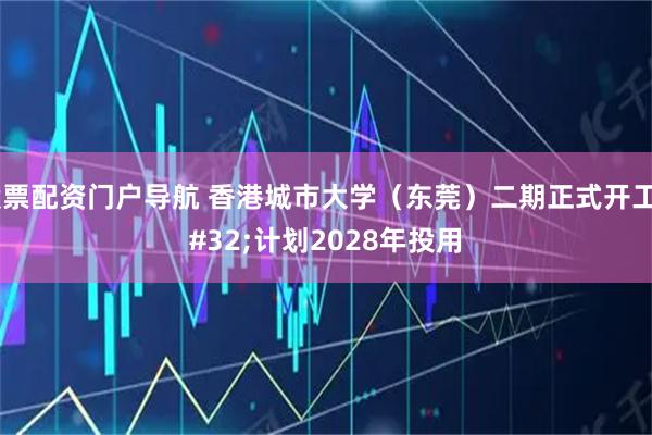 股票配资门户导航 香港城市大学（东莞）二期正式开工 计划2028年投用