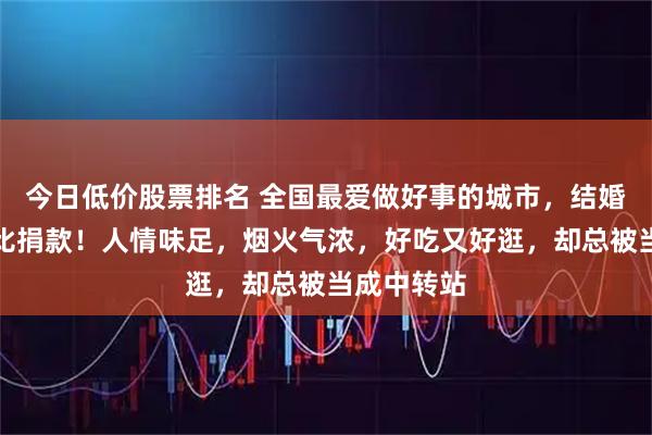 今日低价股票排名 全国最爱做好事的城市，结婚不比排场比捐款！人情味足，烟火气浓，好吃又好逛，却总被当成中转站