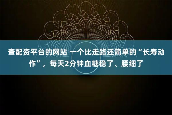 查配资平台的网站 一个比走路还简单的“长寿动作”，每天2分钟血糖稳了、腰细了