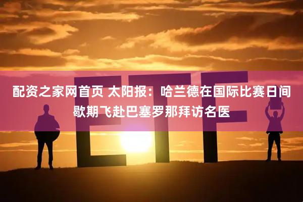 配资之家网首页 太阳报：哈兰德在国际比赛日间歇期飞赴巴塞罗那拜访名医