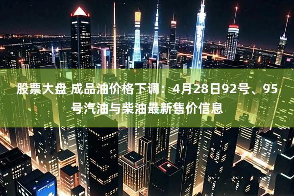 股票大盘 成品油价格下调：4月28日92号、95号汽油与柴油最新售价信息